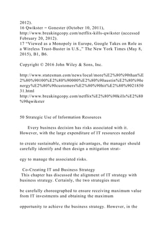 2012).
16 Qwikster = Gonester (October 10, 2011),
http://www.breakingcopy.com/netflix‐kills‐qwikster (accessed
February 20, 2012).
17 “Viewed as a Monopoly in Europe, Google Takes on Role as
a Wireless Trust‐Buster in U.S.,” The New York Times (May 8,
2015), B1, B6.
Copyright © 2016 John Wiley & Sons, Inc.
http://www.statesman.com/news/local/more%E2%80%90than%E
2%80%90100%E2%80%90000%E2%80%90austin%E2%80%90e
nergy%E2%80%90customers%E2%80%90hit%E2%80%9021850
31.html
http://www.breakingcopy.com/netflix%E2%80%90kills%E2%80
%90qwikster
50 Strategic Use of Information Resources
Every business decision has risks associated with it.
However, with the large expenditure of IT resources needed
to create sustainable, strategic advantages, the manager should
carefully identify and then design a mitigation strat-
egy to manage the associated risks.
Co‐Creating IT and Business Strategy
This chapter has discussed the alignment of IT strategy with
business strategy. Certainly, the two strategies must
be carefully choreographed to ensure receiving maximum value
from IT investments and obtaining the maximum
opportunity to achieve the business strategy. However, in the
 