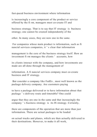 fast‐paced business environment where information
is increasingly a core component of the product or service
offered by the fi rm, managers must co‐create IT and
business strategy. That is to say that IT strategy is business
strategy; one cannot be created independently of the
other. In many cases, they are now one in the same.
For companies whose main product is information, such as fi
nancial services companies, it ’ s clear that information
management is the core of the business strategy itself. How an
investment fi rm manages the clients ’ accounts, how
its clients interact with the company, and how investments are
made are all done through the management of
information. A fi nancial services company must co‐create
business and IT strategy.
But consider a company like FedEx , most well known as the
package delivery company. Are customers paying
to have a package delivered or to have information about that
package ’ s delivery route and timetable? One could
argue that they are one in the same and that increasingly the
company ’ s business strategy is its IS strategy. Certainly,
there are components of the operation that are more than just
information. There are actual packages to be loaded
on actual trucks and planes, which are then actually delivered to
their destinations. However, to make it all work,
 