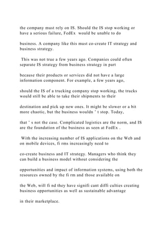 the company must rely on IS. Should the IS stop working or
have a serious failure, FedEx would be unable to do
business. A company like this must co‐create IT strategy and
business strategy.
This was not true a few years ago. Companies could often
separate IS strategy from business strategy in part
because their products or services did not have a large
information component. For example, a few years ago,
should the IS of a trucking company stop working, the trucks
would still be able to take their shipments to their
destination and pick up new ones. It might be slower or a bit
more chaotic, but the business wouldn ’ t stop. Today,
that ’ s not the case. Complicated logistics are the norm, and IS
are the foundation of the business as seen at FedEx .
With the increasing number of IS applications on the Web and
on mobile devices, fi rms increasingly need to
co‐create business and IT strategy. Managers who think they
can build a business model without considering the
opportunities and impact of information systems, using both the
resources owned by the fi rm and those available on
the Web, will fi nd they have signifi cant diffi culties creating
business opportunities as well as sustainable advantage
in their marketplace.
 