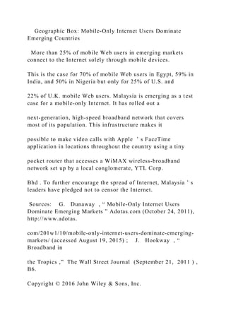 Geographic Box: Mobile‐Only Internet Users Dominate
Emerging Countries
More than 25% of mobile Web users in emerging markets
connect to the Internet solely through mobile devices.
This is the case for 70% of mobile Web users in Egypt, 59% in
India, and 50% in Nigeria but only for 25% of U.S. and
22% of U.K. mobile Web users. Malaysia is emerging as a test
case for a mobile‐only Internet. It has rolled out a
next‐generation, high‐speed broadband network that covers
most of its population. This infrastructure makes it
possible to make video calls with Apple ’ s FaceTime
application in locations throughout the country using a tiny
pocket router that accesses a WiMAX wireless‐broadband
network set up by a local conglomerate, YTL Corp.
Bhd . To further encourage the spread of Internet, Malaysia ’ s
leaders have pledged not to censor the Internet.
Sources: G. Dunaway , “ Mobile‐Only Internet Users
Dominate Emerging Markets ” Adotas.com (October 24, 2011),
http://www.adotas.
com/201w1/10/mobile‐only‐internet‐users‐dominate‐emerging‐
markets/ (accessed August 19, 2015) ; J. Hookway , “
Broadband in
the Tropics ,” The Wall Street Journal (September 21, 2011 ) ,
B6.
Copyright © 2016 John Wiley & Sons, Inc.
 