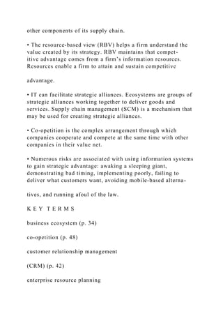 other components of its supply chain.
• The resource‐based view (RBV) helps a firm understand the
value created by its strategy. RBV maintains that compet-
itive advantage comes from a firm’s information resources.
Resources enable a firm to attain and sustain competitive
advantage.
• IT can facilitate strategic alliances. Ecosystems are groups of
strategic alliances working together to deliver goods and
services. Supply chain management (SCM) is a mechanism that
may be used for creating strategic alliances.
• Co‐opetition is the complex arrangement through which
companies cooperate and compete at the same time with other
companies in their value net.
• Numerous risks are associated with using information systems
to gain strategic advantage: awaking a sleeping giant,
demonstrating bad timing, implementing poorly, failing to
deliver what customers want, avoiding mobile‐based alterna-
tives, and running afoul of the law.
K E Y T E R M S
business ecosystem (p. 34)
co‐opetition (p. 48)
customer relationship management
(CRM) (p. 42)
enterprise resource planning
 