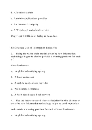 b. A local restaurant
c. A mobile applications provider
d. An insurance company
e. A Web‐based audio book service
Copyright © 2016 John Wiley & Sons, Inc.
52 Strategic Use of Information Resources
3. Using the value chain model, describe how information
technology might be used to provide a winning position for each
of
these businesses:
a. A global advertising agency
b. A local restaurant
c. A mobile applications provider
d. An insurance company
e. A Web‐based audio book service
4. Use the resource‐based view as described in this chapter to
describe how information technology might be used to provide
and sustain a winning position for each of these businesses:
a. A global advertising agency
 