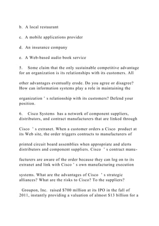 b. A local restaurant
c. A mobile applications provider
d. An insurance company
e. A Web‐based audio book service
5. Some claim that the only sustainable competitive advantage
for an organization is its relationships with its customers. All
other advantages eventually erode. Do you agree or disagree?
How can information systems play a role in maintaining the
organization ’ s relationship with its customers? Defend your
position.
6. Cisco Systems has a network of component suppliers,
distributors, and contract manufacturers that are linked through
Cisco ’ s extranet. When a customer orders a Cisco product at
its Web site, the order triggers contracts to manufacturers of
printed circuit board assemblies when appropriate and alerts
distributors and component suppliers. Cisco ’ s contract manu-
facturers are aware of the order because they can log on to its
extranet and link with Cisco ’ s own manufacturing execution
systems. What are the advantages of Cisco ’ s strategic
alliances? What are the risks to Cisco? To the suppliers?
Groupon, Inc. raised $700 million at its IPO in the fall of
2011, instantly providing a valuation of almost $13 billion for a
 