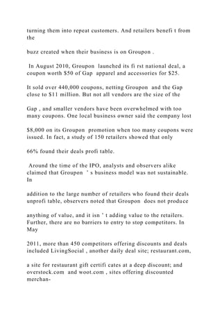turning them into repeat customers. And retailers benefi t from
the
buzz created when their business is on Groupon .
In August 2010, Groupon launched its fi rst national deal, a
coupon worth $50 of Gap apparel and accessories for $25.
It sold over 440,000 coupons, netting Groupon and the Gap
close to $11 million. But not all vendors are the size of the
Gap , and smaller vendors have been overwhelmed with too
many coupons. One local business owner said the company lost
$8,000 on its Groupon promotion when too many coupons were
issued. In fact, a study of 150 retailers showed that only
66% found their deals profi table.
Around the time of the IPO, analysts and observers alike
claimed that Groupon ’ s business model was not sustainable.
In
addition to the large number of retailers who found their deals
unprofi table, observers noted that Groupon does not produce
anything of value, and it isn ’ t adding value to the retailers.
Further, there are no barriers to entry to stop competitors. In
May
2011, more than 450 competitors offering discounts and deals
included LivingSocial , another daily deal site; restaurant.com,
a site for restaurant gift certifi cates at a deep discount; and
overstock.com and woot.com , sites offering discounted
merchan-
 