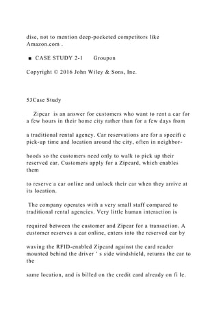 dise, not to mention deep‐pocketed competitors like
Amazon.com .
■ CASE STUDY 2‐1 Groupon
Copyright © 2016 John Wiley & Sons, Inc.
53Case Study
Zipcar is an answer for customers who want to rent a car for
a few hours in their home city rather than for a few days from
a traditional rental agency. Car reservations are for a specifi c
pick‐up time and location around the city, often in neighbor-
hoods so the customers need only to walk to pick up their
reserved car. Customers apply for a Zipcard, which enables
them
to reserve a car online and unlock their car when they arrive at
its location.
The company operates with a very small staff compared to
traditional rental agencies. Very little human interaction is
required between the customer and Zipcar for a transaction. A
customer reserves a car online, enters into the reserved car by
waving the RFID‐enabled Zipcard against the card reader
mounted behind the driver ’ s side windshield, returns the car to
the
same location, and is billed on the credit card already on fi le.
 