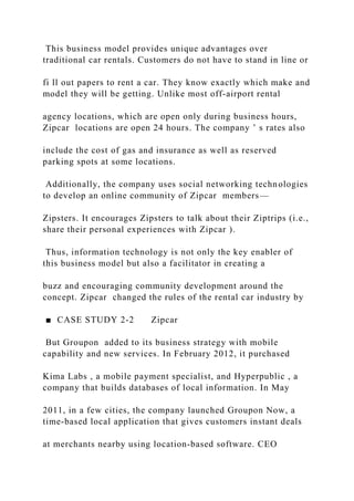 This business model provides unique advantages over
traditional car rentals. Customers do not have to stand in line or
fi ll out papers to rent a car. They know exactly which make and
model they will be getting. Unlike most off‐airport rental
agency locations, which are open only during business hours,
Zipcar locations are open 24 hours. The company ’ s rates also
include the cost of gas and insurance as well as reserved
parking spots at some locations.
Additionally, the company uses social networking technologies
to develop an online community of Zipcar members—
Zipsters. It encourages Zipsters to talk about their Ziptrips (i.e.,
share their personal experiences with Zipcar ).
Thus, information technology is not only the key enabler of
this business model but also a facilitator in creating a
buzz and encouraging community development around the
concept. Zipcar changed the rules of the rental car industry by
■ CASE STUDY 2‐2 Zipcar
But Groupon added to its business strategy with mobile
capability and new services. In February 2012, it purchased
Kima Labs , a mobile payment specialist, and Hyperpublic , a
company that builds databases of local information. In May
2011, in a few cities, the company launched Groupon Now, a
time‐based local application that gives customers instant deals
at merchants nearby using location‐based software. CEO
 
