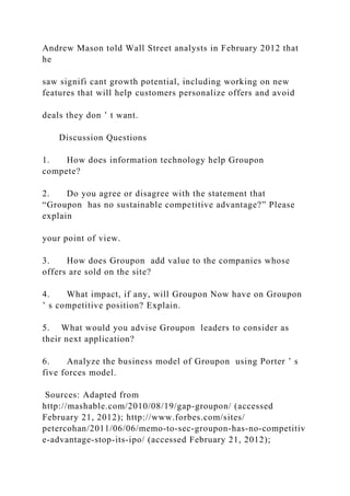 Andrew Mason told Wall Street analysts in February 2012 that
he
saw signifi cant growth potential, including working on new
features that will help customers personalize offers and avoid
deals they don ’ t want.
Discussion Questions
1. How does information technology help Groupon
compete?
2. Do you agree or disagree with the statement that
“Groupon has no sustainable competitive advantage?” Please
explain
your point of view.
3. How does Groupon add value to the companies whose
offers are sold on the site?
4. What impact, if any, will Groupon Now have on Groupon
’ s competitive position? Explain.
5. What would you advise Groupon leaders to consider as
their next application?
6. Analyze the business model of Groupon using Porter ’ s
five forces model.
Sources: Adapted from
http://mashable.com/2010/08/19/gap‐groupon/ (accessed
February 21, 2012); http://www.forbes.com/sites/
petercohan/2011/06/06/memo‐to‐sec‐groupon‐has‐no‐competitiv
e‐advantage‐stop‐its‐ipo/ (accessed February 21, 2012);
 