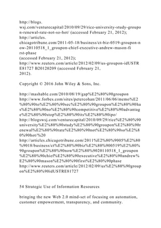 http://blogs.
wsj.com/venturecapital/2010/09/29/rice‐university‐study‐groupo
n‐renewal‐rate‐not‐so‐hot/ (accessed February 21, 2012);
http://articles.
chicagotribune.com/2011‐05‐18/business/ct‐biz‐0519‐groupon‐n
ow‐20110518_1_groupon‐chief‐executive‐andrew‐mason‐fi
rst‐phase
(accessed February 21, 2012);
http://www.reuters.com/article/2012/02/09/us‐groupon‐idUSTR
E81727 B20120209 (accessed February 21,
2012).
Copyright © 2016 John Wiley & Sons, Inc.
http://mashable.com/2010/08/19/gap%E2%80%90groupon
http://www.forbes.com/sites/petercohan/2011/06/06/memo%E2
%80%90to%E2%80%90sec%E2%80%90groupon%E2%80%90ha
s%E2%80%90no%E2%80%90competitive%E2%80%90advantag
e%E2%80%90stop%E2%80%90its%E2%80%90ipo/
http://blogswsj.com/venturecapital/2010/09/29/rice%E2%80%90
university%E2%80%90study%E2%80%90groupon%E2%80%90r
enewal%E2%80%90rate%E2%80%90not%E2%80%90so%E2%8
0%90hot/%20
http://articles.chicagotribune.com/2011%E2%80%9005%E2%80
%9018/business/ct%E2%80%90biz%E2%80%900519%E2%80%
90groupon%E2%80%90now%E2%80%9020110518_1_groupon
%E2%80%90chief%E2%80%90executive%E2%80%90andrew%
E2%80%90mason%E2%80%90first%E2%80%90phase
http://www.reuters.com/article/2012/02/09/us%E2%80%90group
on%E2%80%90idUSTRE81727
54 Strategic Use of Information Resources
bringing the new Web 2.0 mind‐set of focusing on automation,
customer empowerment, transparency, and community.
 