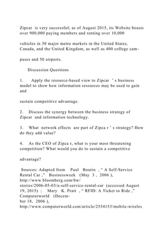 Zipcar is very successful; as of August 2015, its Website boasts
over 900,000 paying members and renting over 10,000
vehicles in 30 major metro markets in the United States,
Canada, and the United Kingdom, as well as 400 college cam-
puses and 50 airports.
Discussion Questions
1. Apply the resource‐based view to Zipcar ’ s business
model to show how information resources may be used to gain
and
sustain competitive advantage.
2. Discuss the synergy between the business strategy of
Zipcar and information technology.
3. What network effects are part of Zipca r ’ s strategy? How
do they add value?
4. As the CEO of Zipca r, what is your most threatening
competition? What would you do to sustain a competitive
advantage?
Sources: Adapted from Paul Boutin , “ A Self‐Service
Rental Car ,” Businessweek (May 3 , 2006 ),
http://www.bloomberg.com/bw/
stories/2006‐05‐03/a‐self‐service‐rental‐car (accessed August
19, 2015) ; Mary K. Pratt , “ RFID: A Ticket to Ride ,”
Computerworld (Decem-
ber 18, 2006 ),
http://www.computerworld.com/article/2554153/mobile‐wireles
 