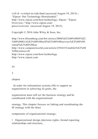 s/rfi d—a‐ticket‐to‐ride.html (accessed August 19, 2015) ;
“Zipcar: Our Technology Downloaded,”
http://www.zipcar.com/how/technology; Zipcar: “Zipcar
Overview,” http://www.zipcar.com/
press/overview (accessed August 19, 2015).
Copyright © 2016 John Wiley & Sons, Inc.
http://www.bloomberg.com/bw/stories/2006%E2%80%9005%E2
%80%9003/a%E2%80%90self%E2%80%90service%E2%80%90
rental%E2%80%90car
http://www.computerworld.com/article/2554153/mobile%E2%80
%90wireless/rfi
http://www.zipcar.com/how/technology
http://www.zipcar.com
55
3
chapter
In order for information systems (IS) to support an
organization in achieving its goals, the
organization must refl ect the business strategy and be
coordinated with the organizational
strategy. This chapter focuses on linking and coordinating the
IS strategy with the three
components of organizational strategy:
• Organizational design (decision rights, formal reporting
relationships and structure,
 