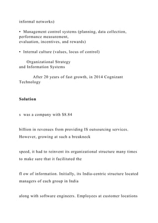 informal networks)
• Management control systems (planning, data collection,
performance measurement,
evaluation, incentives, and rewards)
• Internal culture (values, locus of control)
Organizational Strategy
and Information Systems
After 20 years of fast growth, in 2014 Cognizant
Technology
Solution
s was a company with $8.84
billion in revenues from providing IS outsourcing services.
However, growing at such a breakneck
speed, it had to reinvent its organizational structure many times
to make sure that it facilitated the
fl ow of information. Initially, its India‐centric structure located
managers of each group in India
along with software engineers. Employees at customer locations
 