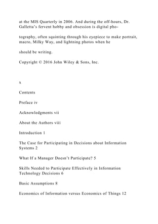 at the MIS Quarterly in 2006. And during the off‐hours, Dr.
Galletta’s fervent hobby and obsession is digital pho-
tography, often squinting through his eyepiece to make portrait,
macro, Milky Way, and lightning photos when he
should be writing.
Copyright © 2016 John Wiley & Sons, Inc.
x
Contents
Preface iv
Acknowledgments vii
About the Authors viii
Introduction 1
The Case for Participating in Decisions about Information
Systems 2
What If a Manager Doesn’t Participate? 5
Skills Needed to Participate Effectively in Information
Technology Decisions 6
Basic Assumptions 8
Economics of Information versus Economics of Things 12
 