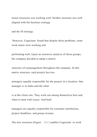tional structures was working well. Neither structure was well
aligned with the business strategy
and the IS strategy.
However, Cognizant found that despite these problems, some
work teams were working and
performing well. Upon an extensive analysis of those groups,
the company decided to adopt a matrix
structure of comanagement throughout the company. In this
matrix structure, each project has two
managers equally responsible for the project in a location. One
manager is in India and the other
is at the client site. They work out among themselves how and
when to deal with issues. And both
managers are equally responsible for customer satisfaction,
project deadlines, and group revenue.
The new structure (Figure 3.1 ) enables Cognizant to work
 