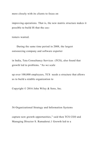 more closely with its clients to focus on
improving operations. That is, the new matrix structure makes it
possible to build IS that the cus-
tomers wanted.
During the same time period in 2008, the largest
outsourcing company and software exporter
in India, Tata Consultancy Services (TCS), also found that
growth led to problems. “As we scale
up over 100,000 employees, TCS needs a structure that allows
us to build a nimble organization to
Copyright © 2016 John Wiley & Sons, Inc.
56 Organizational Strategy and Information Systems
capture new growth opportunities,” said then TCS CEO and
Managing Director S. Ramadorai.1 Growth led to a
 