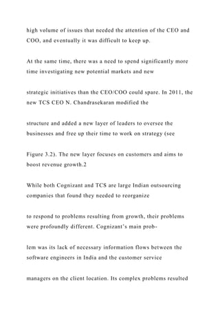 high volume of issues that needed the attention of the CEO and
COO, and eventually it was difficult to keep up.
At the same time, there was a need to spend significantly more
time investigating new potential markets and new
strategic initiatives than the CEO/COO could spare. In 2011, the
new TCS CEO N. Chandrasekaran modified the
structure and added a new layer of leaders to oversee the
businesses and free up their time to work on strategy (see
Figure 3.2). The new layer focuses on customers and aims to
boost revenue growth.2
While both Cognizant and TCS are large Indian outsourcing
companies that found they needed to reorganize
to respond to problems resulting from growth, their problems
were profoundly different. Cognizant’s main prob-
lem was its lack of necessary information flows between the
software engineers in India and the customer service
managers on the client location. Its complex problems resulted
 