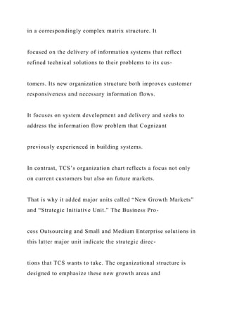 in a correspondingly complex matrix structure. It
focused on the delivery of information systems that reflect
refined technical solutions to their problems to its cus-
tomers. Its new organization structure both improves customer
responsiveness and necessary information flows.
It focuses on system development and delivery and seeks to
address the information flow problem that Cognizant
previously experienced in building systems.
In contrast, TCS’s organization chart reflects a focus not only
on current customers but also on future markets.
That is why it added major units called “New Growth Markets”
and “Strategic Initiative Unit.” The Business Pro-
cess Outsourcing and Small and Medium Enterprise solutions in
this latter major unit indicate the strategic direc-
tions that TCS wants to take. The organizational structure is
designed to emphasize these new growth areas and
 