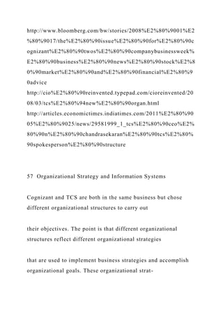 http://www.bloomberg.com/bw/stories/2008%E2%80%9001%E2
%80%9017/the%E2%80%90issue%E2%80%90for%E2%80%90c
ognizant%E2%80%90twos%E2%80%90companybusinessweek%
E2%80%90business%E2%80%90news%E2%80%90stock%E2%8
0%90market%E2%80%90and%E2%80%90financial%E2%80%9
0advice
http://cio%E2%80%90reinvented.typepad.com/cioreinvented/20
08/03/tcs%E2%80%94new%E2%80%90organ.html
http://articles.economictimes.indiatimes.com/2011%E2%80%90
05%E2%80%9025/news/29581999_1_tcs%E2%80%90ceo%E2%
80%90n%E2%80%90chandrasekaran%E2%80%90tcs%E2%80%
90spokesperson%E2%80%90structure
57 Organizational Strategy and Information Systems
Cognizant and TCS are both in the same business but chose
different organizational structures to carry out
their objectives. The point is that different organizational
structures reflect different organizational strategies
that are used to implement business strategies and accomplish
organizational goals. These organizational strat-
 