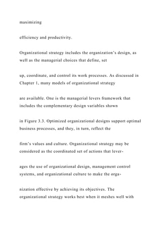 maximizing
efficiency and productivity.
Organizational strategy includes the organization’s design, as
well as the managerial choices that define, set
up, coordinate, and control its work processes. As discussed in
Chapter 1, many models of organizational strategy
are available. One is the managerial levers framework that
includes the complementary design variables shown
in Figure 3.3. Optimized organizational designs support optimal
business processes, and they, in turn, reflect the
firm’s values and culture. Organizational strategy may be
considered as the coordinated set of actions that lever-
ages the use of organizational design, management control
systems, and organizational culture to make the orga-
nization effective by achieving its objectives. The
organizational strategy works best when it meshes well with
 