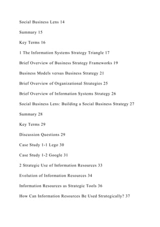 Social Business Lens 14
Summary 15
Key Terms 16
1 The Information Systems Strategy Triangle 17
Brief Overview of Business Strategy Frameworks 19
Business Models versus Business Strategy 21
Brief Overview of Organizational Strategies 25
Brief Overview of Information Systems Strategy 26
Social Business Lens: Building a Social Business Strategy 27
Summary 28
Key Terms 29
Discussion Questions 29
Case Study 1‐1 Lego 30
Case Study 1‐2 Google 31
2 Strategic Use of Information Resources 33
Evolution of Information Resources 34
Information Resources as Strategic Tools 36
How Can Information Resources Be Used Strategically? 37
 
