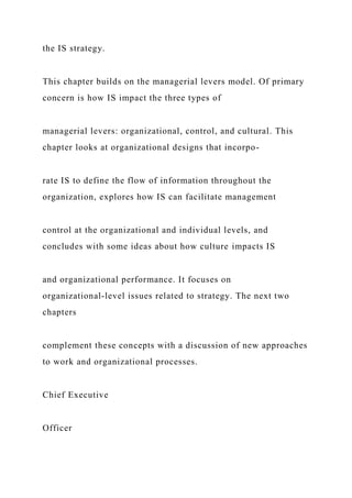 the IS strategy.
This chapter builds on the managerial levers model. Of primary
concern is how IS impact the three types of
managerial levers: organizational, control, and cultural. This
chapter looks at organizational designs that incorpo-
rate IS to define the flow of information throughout the
organization, explores how IS can facilitate management
control at the organizational and individual levels, and
concludes with some ideas about how culture impacts IS
and organizational performance. It focuses on
organizational‐level issues related to strategy. The next two
chapters
complement these concepts with a discussion of new approaches
to work and organizational processes.
Chief Executive
Officer
 