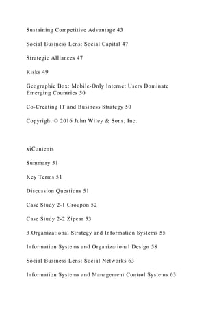 Sustaining Competitive Advantage 43
Social Business Lens: Social Capital 47
Strategic Alliances 47
Risks 49
Geographic Box: Mobile‐Only Internet Users Dominate
Emerging Countries 50
Co‐Creating IT and Business Strategy 50
Copyright © 2016 John Wiley & Sons, Inc.
xiContents
Summary 51
Key Terms 51
Discussion Questions 51
Case Study 2‐1 Groupon 52
Case Study 2‐2 Zipcar 53
3 Organizational Strategy and Information Systems 55
Information Systems and Organizational Design 58
Social Business Lens: Social Networks 63
Information Systems and Management Control Systems 63
 