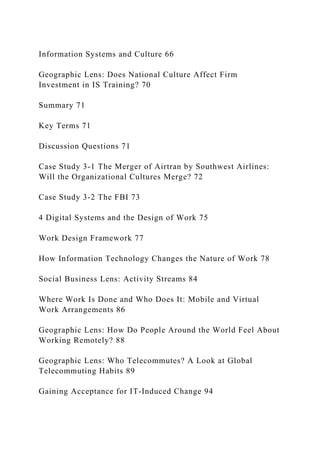 Information Systems and Culture 66
Geographic Lens: Does National Culture Affect Firm
Investment in IS Training? 70
Summary 71
Key Terms 71
Discussion Questions 71
Case Study 3‐1 The Merger of Airtran by Southwest Airlines:
Will the Organizational Cultures Merge? 72
Case Study 3‐2 The FBI 73
4 Digital Systems and the Design of Work 75
Work Design Framework 77
How Information Technology Changes the Nature of Work 78
Social Business Lens: Activity Streams 84
Where Work Is Done and Who Does It: Mobile and Virtual
Work Arrangements 86
Geographic Lens: How Do People Around the World Feel About
Working Remotely? 88
Geographic Lens: Who Telecommutes? A Look at Global
Telecommuting Habits 89
Gaining Acceptance for IT‐Induced Change 94
 