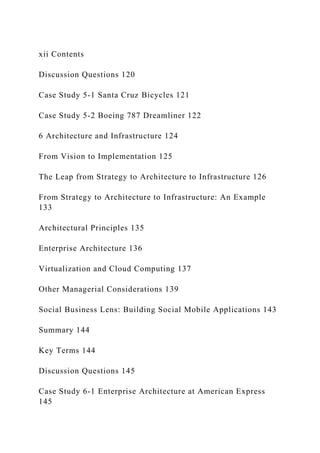 xii Contents
Discussion Questions 120
Case Study 5‐1 Santa Cruz Bicycles 121
Case Study 5‐2 Boeing 787 Dreamliner 122
6 Architecture and Infrastructure 124
From Vision to Implementation 125
The Leap from Strategy to Architecture to Infrastructure 126
From Strategy to Architecture to Infrastructure: An Example
133
Architectural Principles 135
Enterprise Architecture 136
Virtualization and Cloud Computing 137
Other Managerial Considerations 139
Social Business Lens: Building Social Mobile Applications 143
Summary 144
Key Terms 144
Discussion Questions 145
Case Study 6‐1 Enterprise Architecture at American Express
145
 