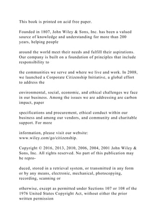 This book is printed on acid free paper.
Founded in 1807, John Wiley & Sons, Inc. has been a valued
source of knowledge and understanding for more than 200
years, helping people
around the world meet their needs and fulfill their aspirations.
Our company is built on a foundation of principles that include
responsibility to
the communities we serve and where we live and work. In 2008,
we launched a Corporate Citizenship Initiative, a global effort
to address the
environmental, social, economic, and ethical challenges we face
in our business. Among the issues we are addressing are carbon
impact, paper
specifications and procurement, ethical conduct within our
business and among our vendors, and community and charitable
support. For more
information, please visit our website:
www.wiley.com/go/citizenship.
Copyright © 2016, 2013, 2010, 2006, 2004, 2001 John Wiley &
Sons, Inc. All rights reserved. No part of this publication may
be repro-
duced, stored in a retrieval system, or transmitted in any form
or by any means, electronic, mechanical, photocopying,
recording, scanning or
otherwise, except as permitted under Sections 107 or 108 of the
1976 United States Copyright Act, without either the prior
written permission
 