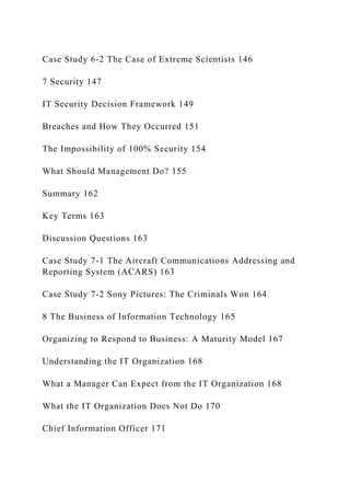 Case Study 6‐2 The Case of Extreme Scientists 146
7 Security 147
IT Security Decision Framework 149
Breaches and How They Occurred 151
The Impossibility of 100% Security 154
What Should Management Do? 155
Summary 162
Key Terms 163
Discussion Questions 163
Case Study 7-1 The Aircraft Communications Addressing and
Reporting System (ACARS) 163
Case Study 7-2 Sony Pictures: The Criminals Won 164
8 The Business of Information Technology 165
Organizing to Respond to Business: A Maturity Model 167
Understanding the IT Organization 168
What a Manager Can Expect from the IT Organization 168
What the IT Organization Does Not Do 170
Chief Information Officer 171
 