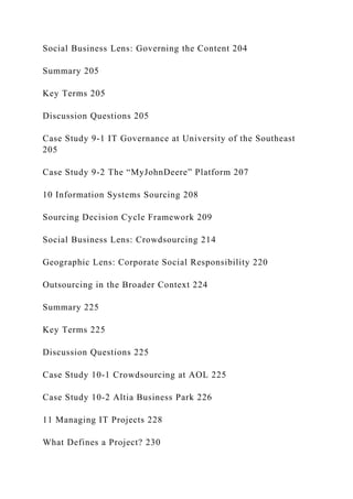 Social Business Lens: Governing the Content 204
Summary 205
Key Terms 205
Discussion Questions 205
Case Study 9‐1 IT Governance at University of the Southeast
205
Case Study 9‐2 The “MyJohnDeere” Platform 207
10 Information Systems Sourcing 208
Sourcing Decision Cycle Framework 209
Social Business Lens: Crowdsourcing 214
Geographic Lens: Corporate Social Responsibility 220
Outsourcing in the Broader Context 224
Summary 225
Key Terms 225
Discussion Questions 225
Case Study 10‐1 Crowdsourcing at AOL 225
Case Study 10‐2 Altia Business Park 226
11 Managing IT Projects 228
What Defines a Project? 230
 