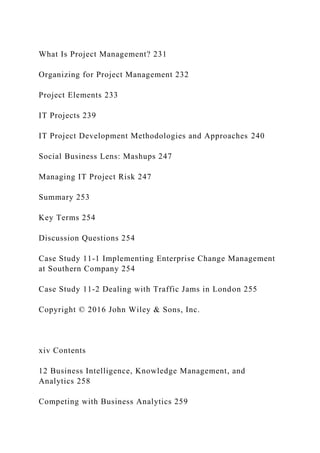 What Is Project Management? 231
Organizing for Project Management 232
Project Elements 233
IT Projects 239
IT Project Development Methodologies and Approaches 240
Social Business Lens: Mashups 247
Managing IT Project Risk 247
Summary 253
Key Terms 254
Discussion Questions 254
Case Study 11‐1 Implementing Enterprise Change Management
at Southern Company 254
Case Study 11‐2 Dealing with Traffic Jams in London 255
Copyright © 2016 John Wiley & Sons, Inc.
xiv Contents
12 Business Intelligence, Knowledge Management, and
Analytics 258
Competing with Business Analytics 259
 