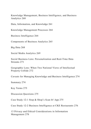 Knowledge Management, Business Intelligence, and Business
Analytics 260
Data, Information, and Knowledge 261
Knowledge Management Processes 264
Business Intelligence 264
Components of Business Analytics 265
Big Data 268
Social Media Analytics 269
Social Business Lens: Personalization and Real‐Time Data
Streams 271
Geographic Lens: When Two National Views of Intellectual
Property Collide 272
Caveats for Managing Knowledge and Business Intelligence 274
Summary 274
Key Terms 275
Discussion Questions 275
Case Study 12‐1 Stop & Shop’s Scan It! App 275
Case Study 12‐2 Business Intelligence at CKE Restaurants 276
13 Privacy and Ethical Considerations in Information
Management 278
 