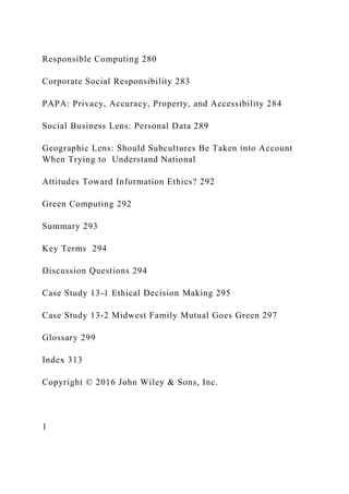 Responsible Computing 280
Corporate Social Responsibility 283
PAPA: Privacy, Accuracy, Property, and Accessibility 284
Social Business Lens: Personal Data 289
Geographic Lens: Should Subcultures Be Taken into Account
When Trying to Understand National
Attitudes Toward Information Ethics? 292
Green Computing 292
Summary 293
Key Terms 294
Discussion Questions 294
Case Study 13‐1 Ethical Decision Making 295
Case Study 13‐2 Midwest Family Mutual Goes Green 297
Glossary 299
Index 313
Copyright © 2016 John Wiley & Sons, Inc.
1
 