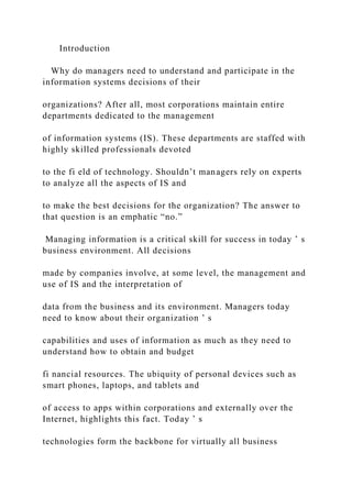 Introduction
Why do managers need to understand and participate in the
information systems decisions of their
organizations? After all, most corporations maintain entire
departments dedicated to the management
of information systems (IS). These departments are staffed with
highly skilled professionals devoted
to the fi eld of technology. Shouldn’t managers rely on experts
to analyze all the aspects of IS and
to make the best decisions for the organization? The answer to
that question is an emphatic “no.”
Managing information is a critical skill for success in today ’ s
business environment. All decisions
made by companies involve, at some level, the management and
use of IS and the interpretation of
data from the business and its environment. Managers today
need to know about their organization ’ s
capabilities and uses of information as much as they need to
understand how to obtain and budget
fi nancial resources. The ubiquity of personal devices such as
smart phones, laptops, and tablets and
of access to apps within corporations and externally over the
Internet, highlights this fact. Today ’ s
technologies form the backbone for virtually all business
 