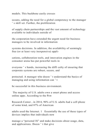 models. This backbone easily crosses
oceans, adding the need for a global competency to the manager
’ s skill set. Further, the proliferation
of supply chain partnerships and the vast amount of technology
available to individuals outside of
the corporation have extended the urgent need for business
managers to be involved in information
systems decisions. In addition, the availability of seemingly
free (or at least very inexpensive) appli-
cations, collaboration tools, and innovation engines in the
consumer arena has put powerful tools in
everyone ’ s hands, increasing the diffi culty of ensuring that
corporate systems are robust, secure, and
protected. A manager who doesn ’ t understand the basics of
managing and using information can ’ t
be successful in this business environment.
The majority of U.S. adults own a smart phone and access
online apps. According to the Pew
Research Center , in 2014, 90% of U.S. adults had a cell phone
of some kind, and 87% of American
adults used the Internet. 1 Essentially the use of these types of
devices implies that individuals now
manage a “personal IS” and make decisions about usage, data,
and applications. Doesn ’ t that give
 