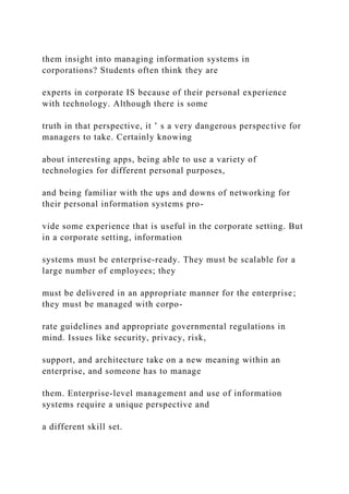 them insight into managing information systems in
corporations? Students often think they are
experts in corporate IS because of their personal experience
with technology. Although there is some
truth in that perspective, it ’ s a very dangerous perspective for
managers to take. Certainly knowing
about interesting apps, being able to use a variety of
technologies for different personal purposes,
and being familiar with the ups and downs of networking for
their personal information systems pro-
vide some experience that is useful in the corporate setting. But
in a corporate setting, information
systems must be enterprise‐ready. They must be scalable for a
large number of employees; they
must be delivered in an appropriate manner for the enterprise;
they must be managed with corpo-
rate guidelines and appropriate governmental regulations in
mind. Issues like security, privacy, risk,
support, and architecture take on a new meaning within an
enterprise, and someone has to manage
them. Enterprise‐level management and use of information
systems require a unique perspective and
a different skill set.
 