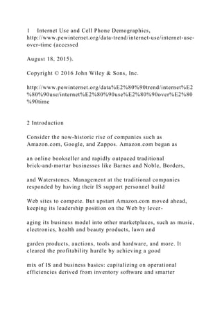 1 Internet Use and Cell Phone Demographics,
http://www.pewinternet.org/data‐trend/internet‐use/internet‐use‐
over‐time (accessed
August 18, 2015).
Copyright © 2016 John Wiley & Sons, Inc.
http://www.pewinternet.org/data%E2%80%90trend/internet%E2
%80%90use/internet%E2%80%90use%E2%80%90over%E2%80
%90time
2 Introduction
Consider the now‐historic rise of companies such as
Amazon.com, Google, and Zappos. Amazon.com began as
an online bookseller and rapidly outpaced traditional
brick‐and‐mortar businesses like Barnes and Noble, Borders,
and Waterstones. Management at the traditional companies
responded by having their IS support personnel build
Web sites to compete. But upstart Amazon.com moved ahead,
keeping its leadership position on the Web by lever-
aging its business model into other marketplaces, such as music,
electronics, health and beauty products, lawn and
garden products, auctions, tools and hardware, and more. It
cleared the profitability hurdle by achieving a good
mix of IS and business basics: capitalizing on operational
efficiencies derived from inventory software and smarter
 