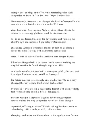 storage, cost cutting, and effectively partnering with such
companies as Toys “R” Us Inc. and Target Corporation.2
More recently, Amazon.com changed the basis of competition in
another market, but this time it was the Web ser-
vices business. Amazon.com Web services offers clients the
extensive technology platform used for Amazon.com
but in an on‐demand fashion for developing and running the
client’s own applications. Shoe retailer Zappos.com
challenged Amazon’s business model, in part by coupling a
social business strategy with exemplary service and
sales. It was so successful that Amazon.com bought Zappos.
Likewise, Google built a business that is revolutionizing the
way information is found. Google began in 1999
as a basic search company but its managers quickly learned that
its unique business model could be leveraged
for future success in seemingly unrelated areas. The company
changed the way people think about Web content
by making it available in a searchable format with an incredibly
fast response time and in a host of languages.
Further, Google’s keyword‐targeted advertising program
revolutionized the way companies advertise. Then Google
expanded, offering a suite of Web‐based applications, such as
calendaring, office tools, e‐mail, collaboration,
shopping, and maps and then enhanced the applications further
 