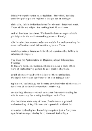 initiative to participate in IS decisions. Moreover, because
effective participation requires a unique set of manage-
rial skills, this introduction identifies the most important ones.
These skills are helpful for making both IS decisions
and all business decisions. We describe how managers should
participate in the decision‐making process. Finally,
this introduction presents relevant models for understanding the
nature of business and information systems. These
models provide a framework for the discussions that follow in
subsequent chapters.
The Case for Participating in Decisions about Information
Systems
In today’s business environment, maintaining a back‐office
view of technology is certain to cost market share and
could ultimately lead to the failure of the organization.
Managers who claim ignorance of IS can damage their
reputation. Technology has become entwined with all the classic
functions of business—operations, marketing,
accounting, finance—to such an extent that understanding its
role is necessary for making intelligent and effec-
tive decisions about any of them. Furthermore, a general
understanding of key IS concepts is possible without the
extensive technological knowledge required just a few years
ago. Most managers today have personal technology
 