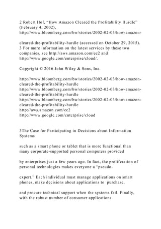 2 Robert Hof, “How Amazon Cleared the Profitability Hurdle”
(February 4, 2002),
http://www.bloomberg.com/bw/stories/2002-02-03/how-amazon-
cleared-the-profitability-hurdle (accessed on October 29, 2015).
3 For more information on the latest services by these two
companies, see http://aws.amazon.com/ec2 and
http://www.google.com/enterprise/cloud/.
Copyright © 2016 John Wiley & Sons, Inc.
http://www.bloomberg.com/bw/stories/2002-02-03/how-amazon-
cleared-the-profitability-hurdle
http://www.bloomberg.com/bw/stories/2002-02-03/how-amazon-
cleared-the-profitability-hurdle
http://www.bloomberg.com/bw/stories/2002-02-03/how-amazon-
cleared-the-profitability-hurdle
http://aws.amazon.com/ec2
http://www.google.com/enterprise/cloud
3The Case for Participating in Decisions about Information
Systems
such as a smart phone or tablet that is more functional than
many corporate‐supported personal computers provided
by enterprises just a few years ago. In fact, the proliferation of
personal technologies makes everyone a “pseudo‐
expert.” Each individual must manage applications on smart
phones, make decisions about applications to purchase,
and procure technical support when the systems fail. Finally,
with the robust number of consumer applications
 