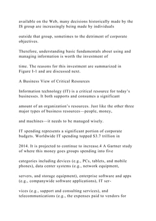 available on the Web, many decisions historically made by the
IS group are increasingly being made by individuals
outside that group, sometimes to the detriment of corporate
objectives.
Therefore, understanding basic fundamentals about using and
managing information is worth the investment of
time. The reasons for this investment are summarized in
Figure I-1 and are discussed next.
A Business View of Critical Resources
Information technology (IT) is a critical resource for today’s
businesses. It both supports and consumes a significant
amount of an organization’s resources. Just like the other three
major types of business resources—people, money,
and machines—it needs to be managed wisely.
IT spending represents a significant portion of corporate
budgets. Worldwide IT spending topped $3.7 trillion in
2014. It is projected to continue to increase.4 A Gartner study
of where this money goes groups spending into five
categories including devices (e.g., PCs, tablets, and mobile
phones), data center systems (e.g., network equipment,
servers, and storage equipment), enterprise software and apps
(e.g., companywide software applications), IT ser-
vices (e.g., support and consulting services), and
telecommunications (e.g., the expenses paid to vendors for
 
