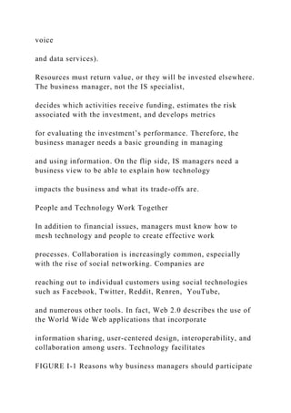 voice
and data services).
Resources must return value, or they will be invested elsewhere.
The business manager, not the IS specialist,
decides which activities receive funding, estimates the risk
associated with the investment, and develops metrics
for evaluating the investment’s performance. Therefore, the
business manager needs a basic grounding in managing
and using information. On the flip side, IS managers need a
business view to be able to explain how technology
impacts the business and what its trade‐offs are.
People and Technology Work Together
In addition to financial issues, managers must know how to
mesh technology and people to create effective work
processes. Collaboration is increasingly common, especially
with the rise of social networking. Companies are
reaching out to individual customers using social technologies
such as Facebook, Twitter, Reddit, Renren, YouTube,
and numerous other tools. In fact, Web 2.0 describes the use of
the World Wide Web applications that incorporate
information sharing, user‐centered design, interoperability, and
collaboration among users. Technology facilitates
FIGURE I-1 Reasons why business managers should participate
 