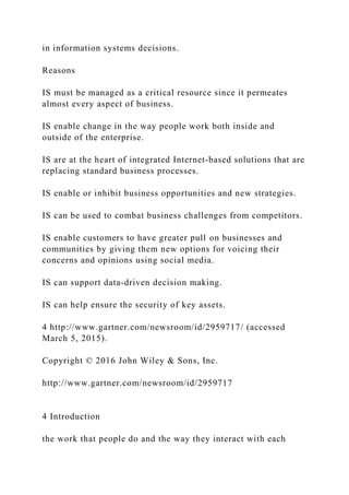 in information systems decisions.
Reasons
IS must be managed as a critical resource since it permeates
almost every aspect of business.
IS enable change in the way people work both inside and
outside of the enterprise.
IS are at the heart of integrated Internet‐based solutions that are
replacing standard business processes.
IS enable or inhibit business opportunities and new strategies.
IS can be used to combat business challenges from competitors.
IS enable customers to have greater pull on businesses and
communities by giving them new options for voicing their
concerns and opinions using social media.
IS can support data‐driven decision making.
IS can help ensure the security of key assets.
4 http://www.gartner.com/newsroom/id/2959717/ (accessed
March 5, 2015).
Copyright © 2016 John Wiley & Sons, Inc.
http://www.gartner.com/newsroom/id/2959717
4 Introduction
the work that people do and the way they interact with each
 