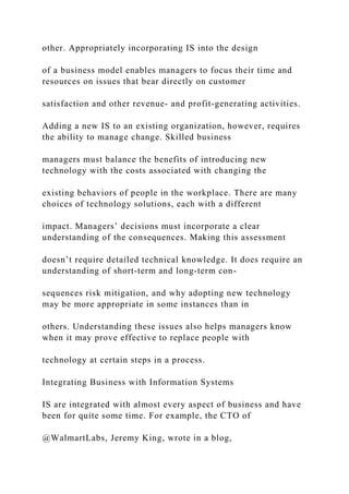 other. Appropriately incorporating IS into the design
of a business model enables managers to focus their time and
resources on issues that bear directly on customer
satisfaction and other revenue‐ and profit‐generating activities.
Adding a new IS to an existing organization, however, requires
the ability to manage change. Skilled business
managers must balance the benefits of introducing new
technology with the costs associated with changing the
existing behaviors of people in the workplace. There are many
choices of technology solutions, each with a different
impact. Managers’ decisions must incorporate a clear
understanding of the consequences. Making this assessment
doesn’t require detailed technical knowledge. It does require an
understanding of short‐term and long‐term con-
sequences risk mitigation, and why adopting new technology
may be more appropriate in some instances than in
others. Understanding these issues also helps managers know
when it may prove effective to replace people with
technology at certain steps in a process.
Integrating Business with Information Systems
IS are integrated with almost every aspect of business and have
been for quite some time. For example, the CTO of
@WalmartLabs, Jeremy King, wrote in a blog,
 