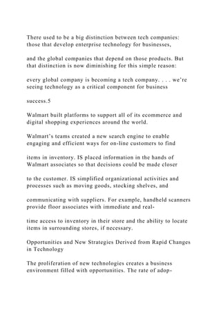 There used to be a big distinction between tech companies:
those that develop enterprise technology for businesses,
and the global companies that depend on those products. But
that distinction is now diminishing for this simple reason:
every global company is becoming a tech company. . . . we’re
seeing technology as a critical component for business
success.5
Walmart built platforms to support all of its ecommerce and
digital shopping experiences around the world.
Walmart’s teams created a new search engine to enable
engaging and efficient ways for on‐line customers to find
items in inventory. IS placed information in the hands of
Walmart associates so that decisions could be made closer
to the customer. IS simplified organizational activities and
processes such as moving goods, stocking shelves, and
communicating with suppliers. For example, handheld scanners
provide floor associates with immediate and real‐
time access to inventory in their store and the ability to locate
items in surrounding stores, if necessary.
Opportunities and New Strategies Derived from Rapid Changes
in Technology
The proliferation of new technologies creates a business
environment filled with opportunities. The rate of adop-
 