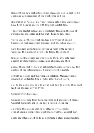 tion of these new technologies has increased due in part to the
changing demographics of the workforce and the
integration of “digital natives,” individuals whose entire lives
have been lived in an era with Internet availability.
Therefore digital natives are completely fluent in the use of
personal technologies and the Web. Even today, inno-
vative uses of the Internet produce new types of online
businesses that keep every manager and executive on alert.
New business opportunities spring up with little advance
warning. The manager’s role is to frame these oppor-
tunities so that others can understand them, evaluate them
against existing business needs and choices, and then
pursue those that fit with an articulated business strategy. The
quality of the information at hand affects the quality
of both decisions and their implementation. Managers must
develop an understanding of what information is cru-
cial to the decisions, how to get it, and how to use it. They must
lead the changes driven by IS.
Competitive Challenges
Competitors come from both expected and unexpected places.
General managers are in the best position to see the
emerging threats and utilize IS effectively to combat
ever‐changing competitive challenges. Further, general man-
agers are often called on to demonstrate a clear understanding
 