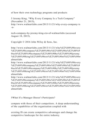 of how their own technology programs and products
5 Jeremy King, “Why Every Company Is a Tech Company”
(November 21, 2013),
http://www.walmartlabs.com/2013/11/21/why‐every‐company‐is
‐a‐
tech‐company‐by‐jeremy‐king‐cto‐of‐walmartlabs (accessed
August 18, 2015).
Copyright © 2016 John Wiley & Sons, Inc.
http://www.walmartlabs.com/2013/11/21/why%E2%80%90every
%E2%80%90company%E2%80%90is%E2%80%90a%E2%80%9
0tech%E2%80%90company%E2%80%90by%E2%80%90jeremy
%E2%80%90king%E2%80%90cto%E2%80%90of%E2%80%90w
almartlabs
http://www.walmartlabs.com/2013/11/21/why%E2%80%90every
%E2%80%90company%E2%80%90is%E2%80%90a%E2%80%9
0tech%E2%80%90company%E2%80%90by%E2%80%90jeremy
%E2%80%90king%E2%80%90cto%E2%80%90of%E2%80%90w
almartlabs
http://www.walmartlabs.com/2013/11/21/why%E2%80%90every
%E2%80%90company%E2%80%90is%E2%80%90a%E2%80%9
0tech%E2%80%90company%E2%80%90by%E2%80%90jeremy
%E2%80%90king%E2%80%90cto%E2%80%90of%E2%80%90w
almartlabs
5What If a Manager Doesn’t Participate?
compare with those of their competitors. A deep understanding
of the capabilities of the organization coupled with
existing IS can create competitive advantages and change the
competitive landscape for the entire industry.
 