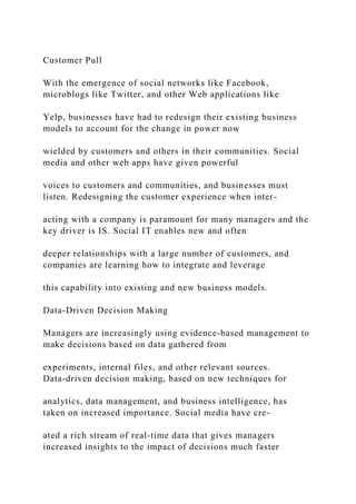 Customer Pull
With the emergence of social networks like Facebook,
microblogs like Twitter, and other Web applications like
Yelp, businesses have had to redesign their existing business
models to account for the change in power now
wielded by customers and others in their communities. Social
media and other web apps have given powerful
voices to customers and communities, and businesses must
listen. Redesigning the customer experience when inter-
acting with a company is paramount for many managers and the
key driver is IS. Social IT enables new and often
deeper relationships with a large number of customers, and
companies are learning how to integrate and leverage
this capability into existing and new business models.
Data‐Driven Decision Making
Managers are increasingly using evidence‐based management to
make decisions based on data gathered from
experiments, internal files, and other relevant sources.
Data‐driven decision making, based on new techniques for
analytics, data management, and business intelligence, has
taken on increased importance. Social media have cre-
ated a rich stream of real‐time data that gives managers
increased insights to the impact of decisions much faster
 