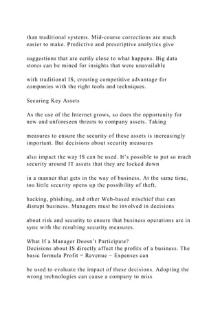 than traditional systems. Mid‐course corrections are much
easier to make. Predictive and prescriptive analytics give
suggestions that are eerily close to what happens. Big data
stores can be mined for insights that were unavailable
with traditional IS, creating competitive advantage for
companies with the right tools and techniques.
Securing Key Assets
As the use of the Internet grows, so does the opportunity for
new and unforeseen threats to company assets. Taking
measures to ensure the security of these assets is increasingly
important. But decisions about security measures
also impact the way IS can be used. It’s possible to put so much
security around IT assets that they are locked down
in a manner that gets in the way of business. At the same time,
too little security opens up the possibility of theft,
hacking, phishing, and other Web‐based mischief that can
disrupt business. Managers must be involved in decisions
about risk and security to ensure that business operations are in
sync with the resulting security measures.
What If a Manager Doesn’t Participate?
Decisions about IS directly affect the profits of a business. The
basic formula Profit = Revenue − Expenses can
be used to evaluate the impact of these decisions. Adopting the
wrong technologies can cause a company to miss
 