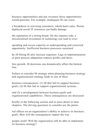 business opportunities and any revenues those opportunities
would generate. For example, inadequate IS can cause
a breakdown in servicing customers, which hurts sales. Poorly
deployed social IT resources can badly damage
the reputation of a strong brand. On the expense side, a
miscalculated investment in technology can lead to over-
spending and excess capacity or underspending and restricted
opportunity. Inefficient business processes sustained
by ill‐fitting IS also increase expenses. Lags in implementation
or poor process adaptation reduces profits and there-
fore growth. IS decisions can dramatically affect the bottom
line.
Failure to consider IS strategy when planning business strategy
and organizational strategy leads to one of three
business consequences: (1) IS that fail to support business
goals, (2) IS that fail to support organizational systems,
and (3) a misalignment between business goals and
organizational capabilities. These consequences are discussed
briefly in the following section and in more detail in later
chapters. The driving questions to consider are the poten-
tial effects on an organization’s ability to achieve its business
goals. How will the consequences impact the way
people work? Will the organization still be able to implement
its business strategy?
 